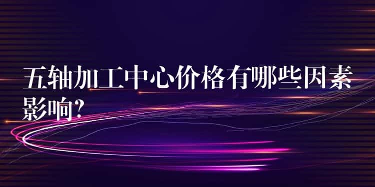2025-07-07 01:00五轴加工中心价格有哪些因素影响？