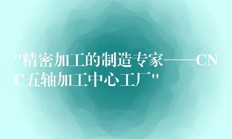 &8220;精密加工的制造专家——CNC五轴加工中心工厂&8221;