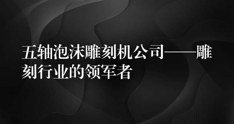 五轴泡沫雕刻机公司——雕刻行业的领军者